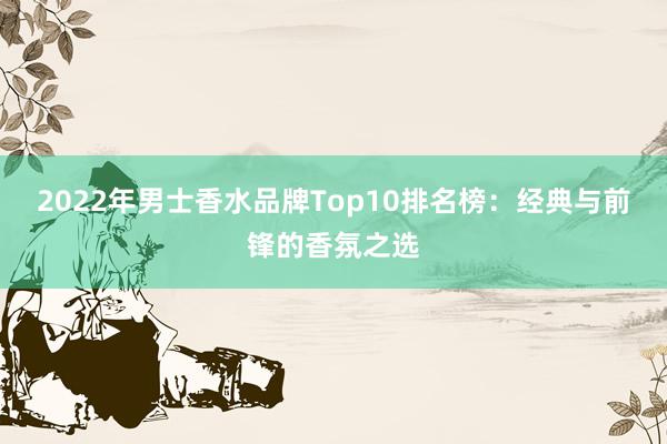 2022年男士香水品牌Top10排名榜：经典与前锋的香氛之选